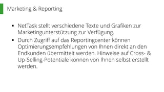 Marketing & Reporting
 NetTask stellt verschiedene Texte und Grafiken zur
Marketingunterstützung zur Verfügung.
 Durch Zugriff auf das Reportingcenter können
Optimierungsempfehlungen von Ihnen direkt an den
Endkunden übermittelt werden. Hinweise auf Cross- &
Up-Selling-Potentiale können von Ihnen selbst erstellt
werden.
 