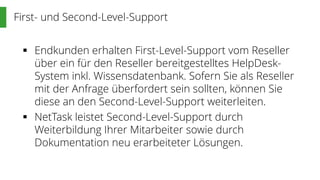 First- und Second-Level-Support
 Endkunden erhalten First-Level-Support vom Reseller
über ein für den Reseller bereitgestelltes HelpDesk-
System inkl. Wissensdatenbank. Sofern Sie als Reseller
mit der Anfrage überfordert sein sollten, können Sie
diese an den Second-Level-Support weiterleiten.
 NetTask leistet Second-Level-Support durch
Weiterbildung Ihrer Mitarbeiter sowie durch
Dokumentation neu erarbeiteter Lösungen.
 