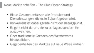  Blaue Ozeane umfassen alle Produkte und
Dienstleistungen, die es in Zukunft geben wird.
 Konkurrenz ist dabei gerade nicht der Bezugspunkt.
 Es geht nicht darum, sie zu schlagen, sondern ihr
auszuweichen.
 Über traditionelle Grenzen des Wettbewerbs
hinausblicken.
 Gegebenheiten des Marktes auf neue Weise ordnen.
Neue Märkte schaffen – The Blue Ocean Strategy
 
