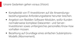  Komplexität von IT-Investitionen auf die Anwendungs-
beziehungsweise Anforderungsebene herunter brechen.
 Angebot von flexiblen Software-Modulen, wofür Kunden
normalerweise komplexe Datacenter- und Server-
Investitionen sowie umfangreiches personelles Know-how
vorhalten müssen.
 Bezahlung auf Grundlage eines einfachen Subskriptions-
Modells (Abonnement).
Unsere Gedanken gehen voraus (Vision)
 