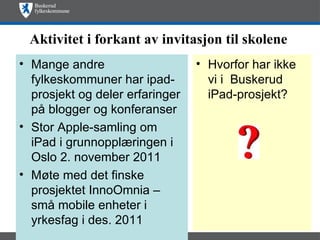 Aktivitet i forkant av invitasjon til skolene
• Mange andre                    • Hvorfor har ikke
  fylkeskommuner har ipad-         vi i Buskerud
  prosjekt og deler erfaringer     iPad-prosjekt?
  på blogger og konferanser
• Stor Apple-samling om
  iPad i grunnopplæringen i
  Oslo 2. november 2011
• Møte med det finske
  prosjektet InnoOmnia –
  små mobile enheter i
  yrkesfag i des. 2011
 