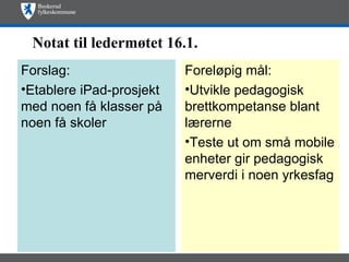 Notat til ledermøtet 16.1.
Forslag:                  Foreløpig mål:
•Etablere iPad-prosjekt   •Utvikle pedagogisk
med noen få klasser på    brettkompetanse blant
noen få skoler            lærerne
                          •Teste ut om små mobile
                          enheter gir pedagogisk
                          merverdi i noen yrkesfag
 