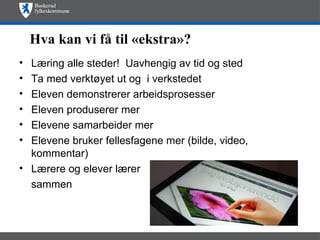 Hva kan vi få til «ekstra»?
• Læring alle steder! Uavhengig av tid og sted
• Ta med verktøyet ut og i verkstedet
• Eleven demonstrerer arbeidsprosesser
• Eleven produserer mer
• Elevene samarbeider mer
• Elevene bruker fellesfagene mer (bilde, video,
  kommentar)
• Lærere og elever lærer
  sammen
 
