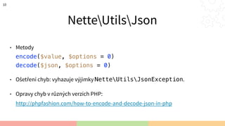 NetteUtilsJson
• Metody 
encode($value, $options = 0) 
decode($json, $options = 0)
• Ošetření chyb: vyhazuje výjimky NetteUtilsJsonException.
• Opravy chyb v různých verzích PHP: 
http://phpfashion.com/how-to-encode-and-decode-json-in-php
10
 