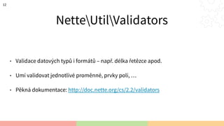 NetteUtilsValidators
• Validace datových typů i formátů – např. délka řetězce apod.
• Umí validovat jednotlivé proměnné, prvky polí, …
• Pěkná dokumentace: http://doc.nette.org/cs/2.2/validators
12
 
