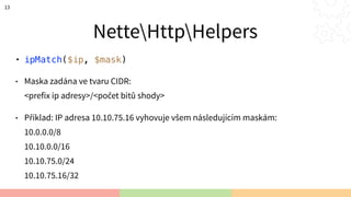 NetteHttpHelpers
• ipMatch($ip, $mask)
• Maska zadána ve tvaru CIDR: 
<prefix ip adresy>/<počet bitů shody>
• Příklad: IP adresa 10.10.75.16 vyhovuje všem následujícím maskám: 
10.0.0.0/8 
10.10.0.0/16 
10.10.75.0/24 
10.10.75.16/32
13
 