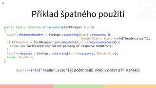 Příklad špatného použití
6
public static function stripHeaders(CurlWrapper $curl)
{
$curl->responseHeaders = Strings::substring($curl->response, 0,
$headerSize = $curl->info['header_size']);
if (!$headers = CurlWrapper::parseHeaders($curl->responseHeaders)) {
throw new CurlException("Failed parsing of response headers");
}
$curl->response = Strings::substring($curl->response, $headerSize);
return $headers;
}
$curl->info['header_size'] je počet bajtů, nikoliv počet UTF-8 znaků!
 
