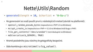 NetteUtilsRandom
• generate($length = 10, $charlist = '0-9a-z')
• Ke generování se snaží použít první z následujících metod (závislé na platformě):
• openssl_random_pseudo_bytes (nepoužívá se v PHP 5.3 na Windows)
• mcrypt_create_iv (nepoužívá se v PHP <= 5.3.6 na Windows kvůli bugu v PHP)
• file_get_contents('/dev/urandom') (není dostupné na Windows)
• md5(serialize($_SERVER), TRUE)
• Kromě posledního jsou všechny kryptograficky bezpečné.
• Dále kombinuje s microtime() a lcg_value().
7
 
