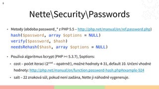 NetteSecurityPasswords
• Metody (obdoba password_* z PHP 5.5 – http://php.net/manual/en/ref.password.php) 
hash($password, array $options = NULL) 
verify($password, $hash) 
needsRehash($hash, array $options = NULL)
• Používá algoritmus bcrypt (PHP >= 5.3.7), $options:
• cost – počet iterací (2cost
– opatrně!), možné hodnoty 4-31, default 10. Určení vhodné
hodnoty: http://php.net/manual/en/function.password-hash.php#example-924
• salt – 22 znaková sůl, pokud není zadána, Nette ji náhodně vygeneruje.
8
 
