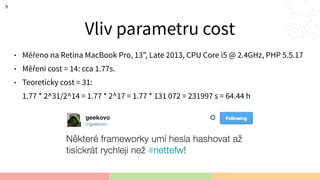 Vliv parametru cost
• Měřeno na Retina MacBook Pro, 13", Late 2013, CPU Core i5 @ 2.4GHz, PHP 5.5.17
• Měření cost = 14: cca 1.77s.
• Teoreticky cost = 31: 
1.77 * 2^31/2^14 = 1.77 * 2^17 = 1.77 * 131 072 = 231997 s = 64.44 h
9
 