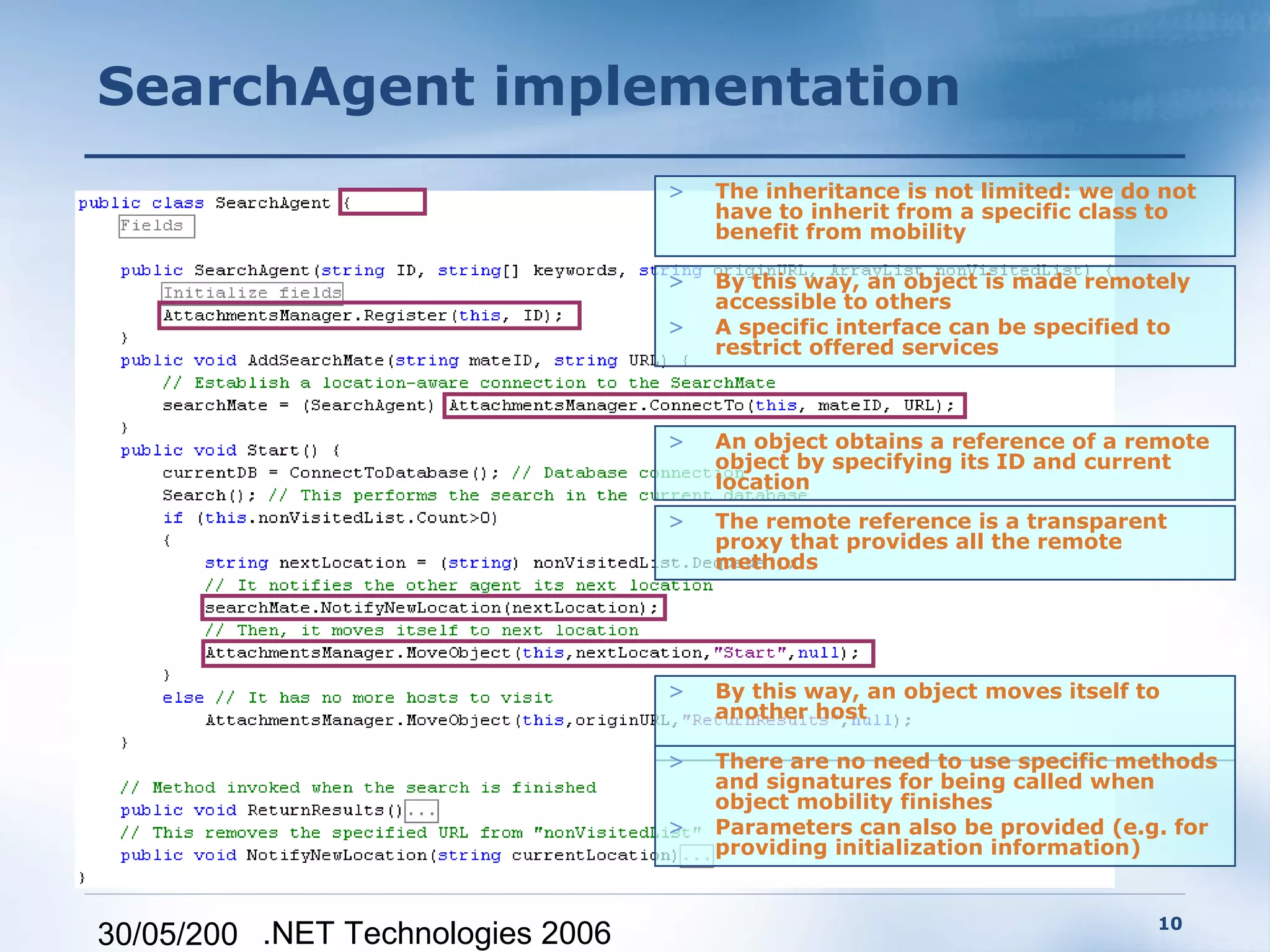 SearchAgent implementation
                                   >   The inheritance is not limited: we do not
                                       have to inherit from a specific class to
                                       benefit from mobility

                                   >   By this way, an object is made remotely
                                       accessible to others
                                   >   A specific interface can be specified to
                                       restrict offered services



                                   >   An object obtains a reference of a remote
                                       object by specifying its ID and current
                                       location
                                   >   The remote reference is a transparent
                                       proxy that provides all the remote
                                       methods




                                   >   By this way, an object moves itself to
                                       another host

                                   >   There are no need to use specific methods
                                       and signatures for being called when
                                       object mobility finishes
                                   >   Parameters can also be provided (e.g. for
                                       providing initialization information)


                                                                            10
30/05/200 .NET Technologies 2006
 
