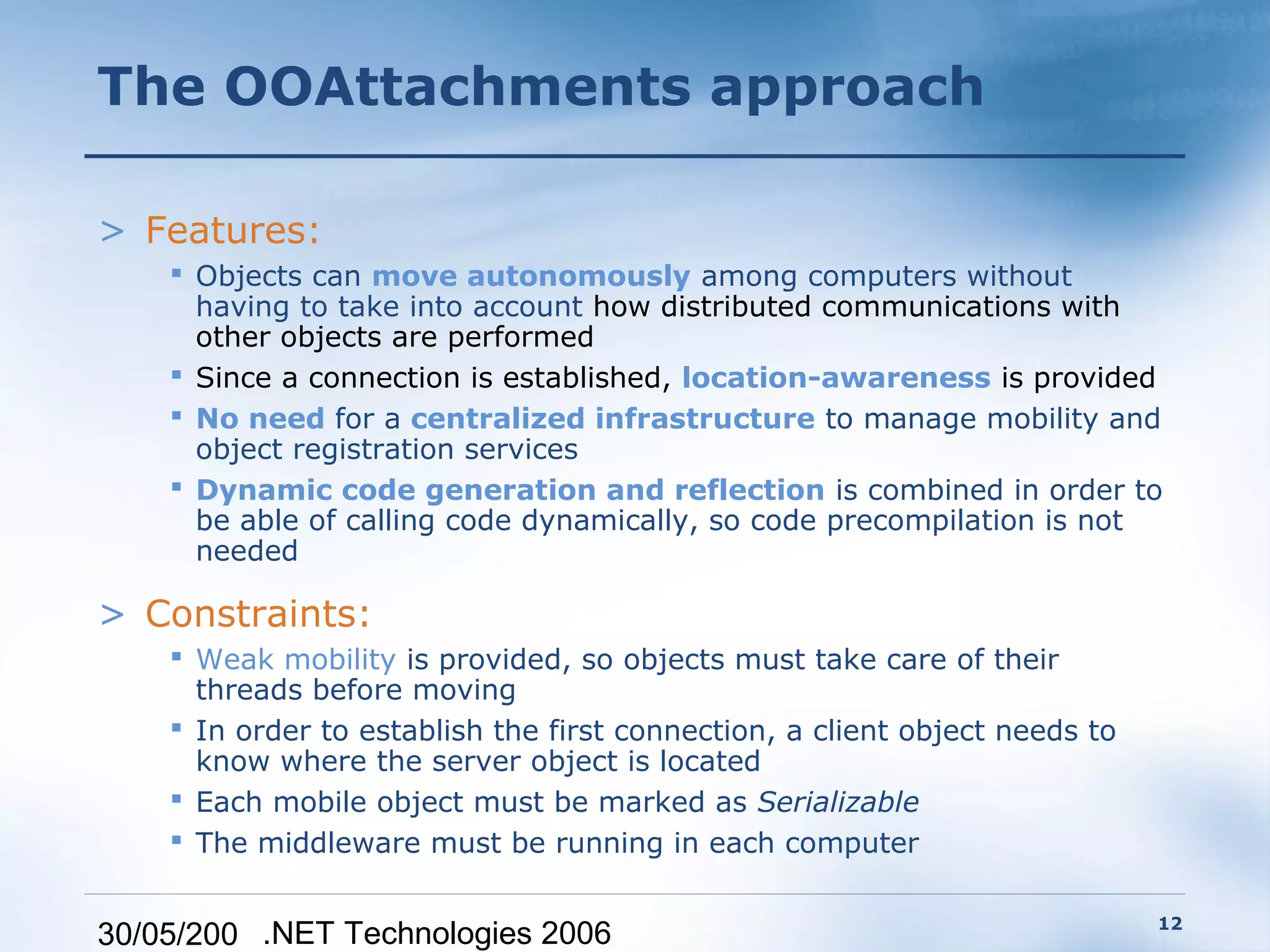 The OOAttachments approach

> Features:
     Objects can move autonomously among computers without
      having to take into account how distributed communications with
      other objects are performed
     Since a connection is established, location-awareness is provided
     No need for a centralized infrastructure to manage mobility and
      object registration services
     Dynamic code generation and reflection is combined in order to
      be able of calling code dynamically, so code precompilation is not
      needed

> Constraints:
     Weak mobility is provided, so objects must take care of their
      threads before moving
     In order to establish the first connection, a client object needs to
      know where the server object is located
     Each mobile object must be marked as Serializable
     The middleware must be running in each computer

                                                                             12
30/05/200 .NET Technologies 2006
 