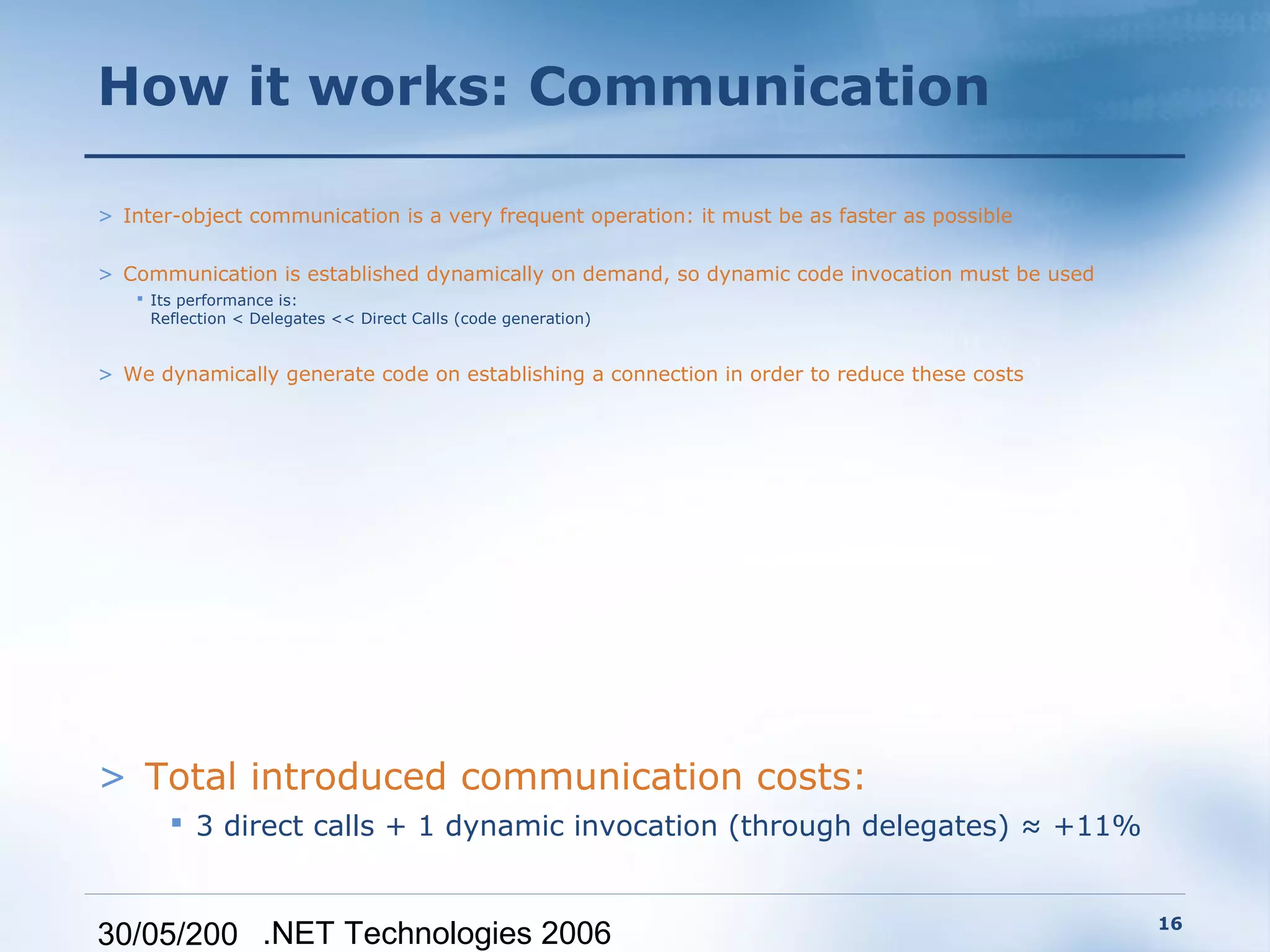 How it works: Communication

> Inter-object communication is a very frequent operation: it must be as faster as possible

> Communication is established dynamically on demand, so dynamic code invocation must be used
    Its performance is:
     Reflection < Delegates << Direct Calls (code generation)


> We dynamically generate code on establishing a connection in order to reduce these costs




> Total introduced communication costs:
        3 direct calls + 1 dynamic invocation (through delegates) ≈ +11%


                                                                                                16
30/05/200 .NET Technologies 2006
 
