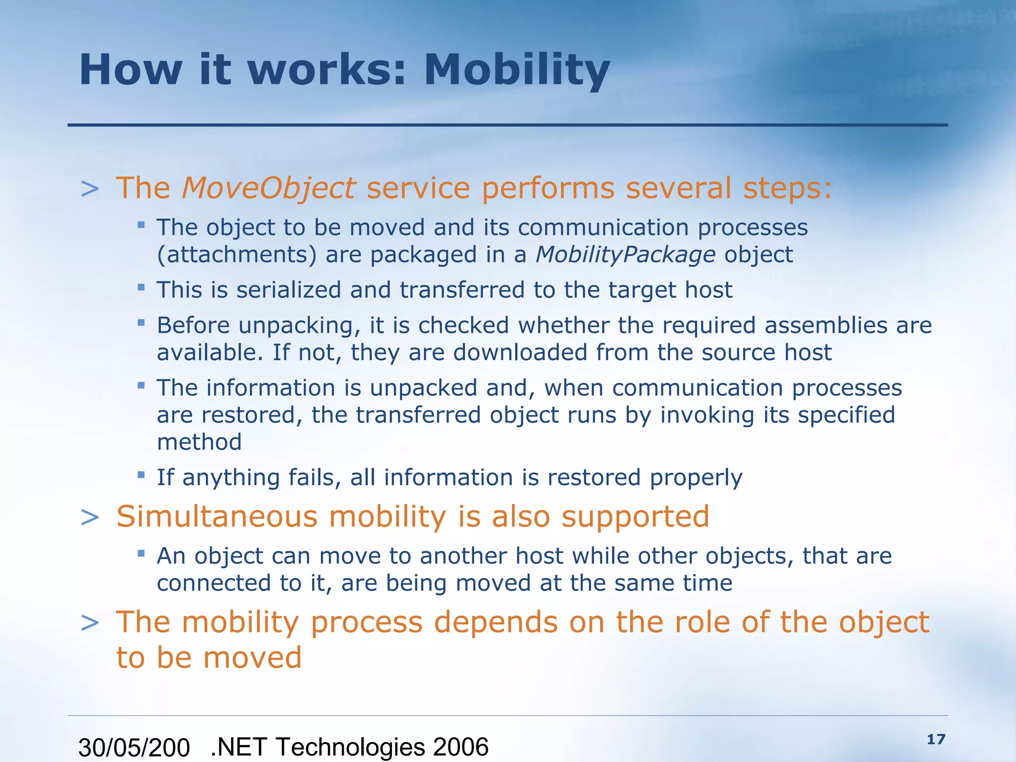 How it works: Mobility

> The MoveObject service performs several steps:
     The object to be moved and its communication processes
      (attachments) are packaged in a MobilityPackage object
     This is serialized and transferred to the target host
     Before unpacking, it is checked whether the required assemblies are
      available. If not, they are downloaded from the source host
     The information is unpacked and, when communication processes
      are restored, the transferred object runs by invoking its specified
      method
     If anything fails, all information is restored properly
> Simultaneous mobility is also supported
     An object can move to another host while other objects, that are
      connected to it, are being moved at the same time
> The mobility process depends on the role of the object
  to be moved

                                                                         17
30/05/200 .NET Technologies 2006
 