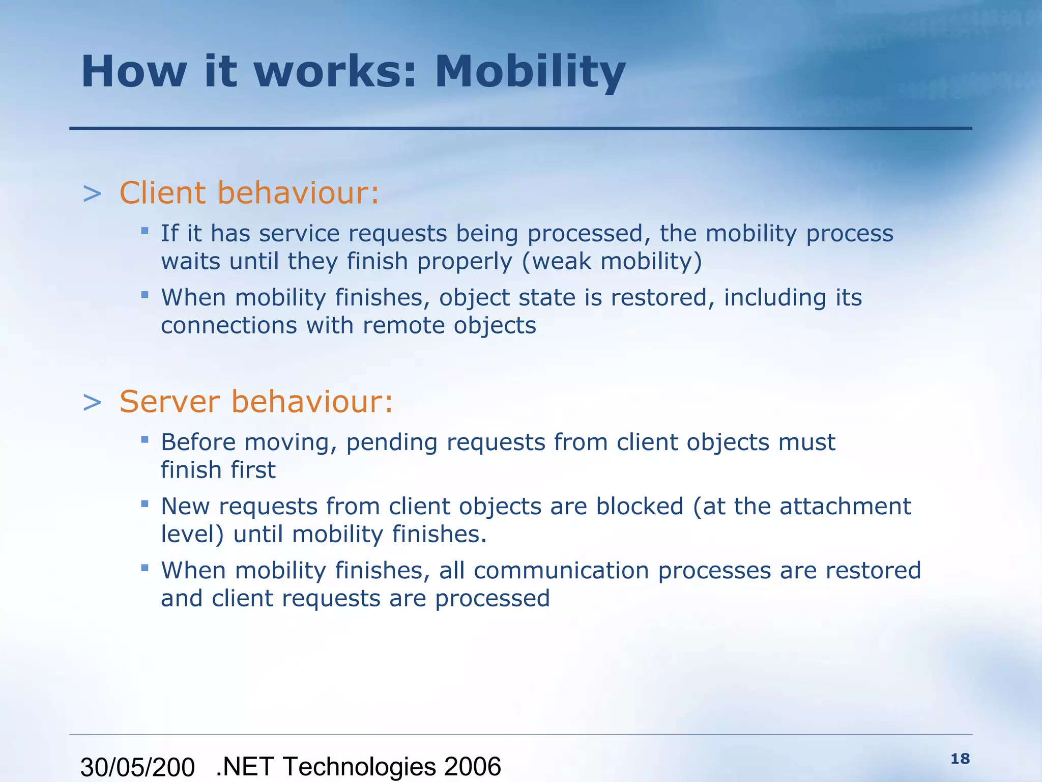 How it works: Mobility

> Client behaviour:
     If it has service requests being processed, the mobility process
      waits until they finish properly (weak mobility)
     When mobility finishes, object state is restored, including its
      connections with remote objects


> Server behaviour:
     Before moving, pending requests from client objects must
      finish first
     New requests from client objects are blocked (at the attachment
      level) until mobility finishes.
     When mobility finishes, all communication processes are restored
      and client requests are processed




                                                                         18
30/05/200 .NET Technologies 2006
 