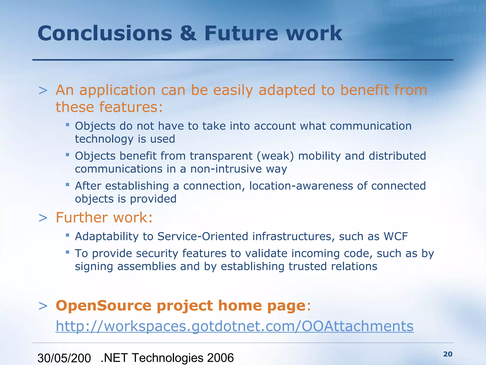 Conclusions & Future work

> An application can be easily adapted to benefit from
  these features:
     Objects do not have to take into account what communication
      technology is used
     Objects benefit from transparent (weak) mobility and distributed
      communications in a non-intrusive way
     After establishing a connection, location-awareness of connected
      objects is provided
> Further work:
     Adaptability to Service-Oriented infrastructures, such as WCF
     To provide security features to validate incoming code, such as by
      signing assemblies and by establishing trusted relations


> OpenSource project home page:
  http://workspaces.gotdotnet.com/OOAttachments
                                                                           20
30/05/200 .NET Technologies 2006
 