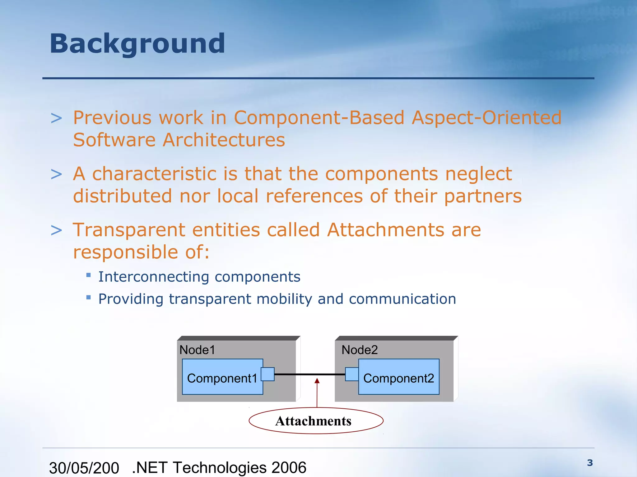 Background

> Previous work in Component-Based Aspect-Oriented
  Software Architectures
> A characteristic is that the components neglect
  distributed nor local references of their partners
> Transparent entities called Attachments are
  responsible of:
     Interconnecting components
     Providing transparent mobility and communication


                Node1                  Node2

                 Component1                 Component2


                              Attachments

                                                         3
30/05/200 .NET Technologies 2006
 