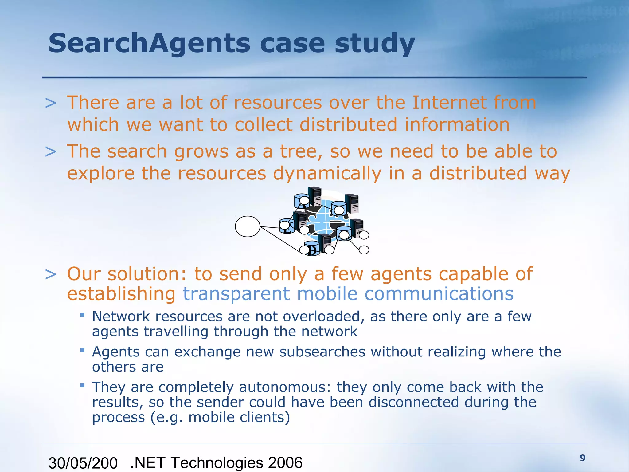 SearchAgents case study

> There are a lot of resources over the Internet from
  which we want to collect distributed information
> The search grows as a tree, so we need to be able to
  explore the resources dynamically in a distributed way
                                  A
                                       B
                              E
                                       C
                                   D
> Our solution: to send only a few agents capable of
  establishing transparent mobile communications
    Network resources are not overloaded, as there only are a few
     agents travelling through the network
    Agents can exchange new subsearches without realizing where the
     others are
    They are completely autonomous: they only come back with the
     results, so the sender could have been disconnected during the
     process (e.g. mobile clients)

                                                                       9
30/05/200 .NET Technologies 2006
 