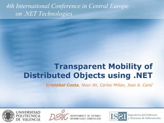 4th International Conference in Central Europe
    on .NET Technologies




             Transparent Mobility of
      Distributed Objects using .NET
              Cristóbal Costa, Nour Ali, Carlos Millan, Jose A. Carsí
 