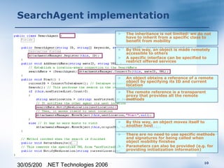 SearchAgent implementation
                                   >   The inheritance is not limited: we do not
                                       have to inherit from a specific class to
                                       benefit from mobility

                                   >   By this way, an object is made remotely
                                       accessible to others
                                   >   A specific interface can be specified to
                                       restrict offered services



                                   >   An object obtains a reference of a remote
                                       object by specifying its ID and current
                                       location
                                   >   The remote reference is a transparent
                                       proxy that provides all the remote
                                       methods




                                   >   By this way, an object moves itself to
                                       another host

                                   >   There are no need to use specific methods
                                       and signatures for being called when
                                       object mobility finishes
                                   >   Parameters can also be provided (e.g. for
                                       providing initialization information)


                                                                            10
30/05/200 .NET Technologies 2006
 