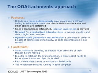 The OOAttachments approach

> Features:
     Objects can move autonomously among computers without
      having to take into account how distributed communications with
      other objects are performed
     Since a connection is established, location-awareness is provided
     No need for a centralized infrastructure to manage mobility and
      object registration services
     Dynamic code generation and reflection is combined in order to
      be able of calling code dynamically, so code precompilation is not
      needed

> Constraints:
     Weak mobility is provided, so objects must take care of their
      threads before moving
     In order to establish the first connection, a client object needs to
      know where the server object is located
     Each mobile object must be marked as Serializable
     The middleware must be running in each computer

                                                                             12
30/05/200 .NET Technologies 2006
 