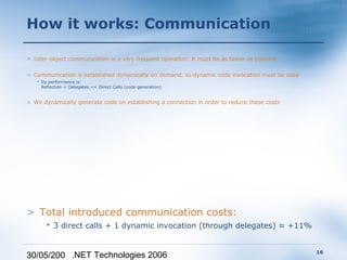 How it works: Communication

> Inter-object communication is a very frequent operation: it must be as faster as possible

> Communication is established dynamically on demand, so dynamic code invocation must be used
    Its performance is:
     Reflection < Delegates << Direct Calls (code generation)


> We dynamically generate code on establishing a connection in order to reduce these costs




> Total introduced communication costs:
        3 direct calls + 1 dynamic invocation (through delegates) ≈ +11%


                                                                                                16
30/05/200 .NET Technologies 2006
 