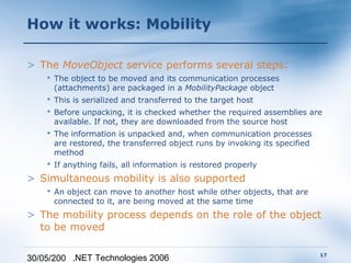 How it works: Mobility

> The MoveObject service performs several steps:
     The object to be moved and its communication processes
      (attachments) are packaged in a MobilityPackage object
     This is serialized and transferred to the target host
     Before unpacking, it is checked whether the required assemblies are
      available. If not, they are downloaded from the source host
     The information is unpacked and, when communication processes
      are restored, the transferred object runs by invoking its specified
      method
     If anything fails, all information is restored properly
> Simultaneous mobility is also supported
     An object can move to another host while other objects, that are
      connected to it, are being moved at the same time
> The mobility process depends on the role of the object
  to be moved

                                                                         17
30/05/200 .NET Technologies 2006
 