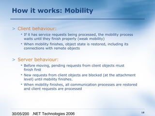 How it works: Mobility

> Client behaviour:
     If it has service requests being processed, the mobility process
      waits until they finish properly (weak mobility)
     When mobility finishes, object state is restored, including its
      connections with remote objects


> Server behaviour:
     Before moving, pending requests from client objects must
      finish first
     New requests from client objects are blocked (at the attachment
      level) until mobility finishes.
     When mobility finishes, all communication processes are restored
      and client requests are processed




                                                                         18
30/05/200 .NET Technologies 2006
 