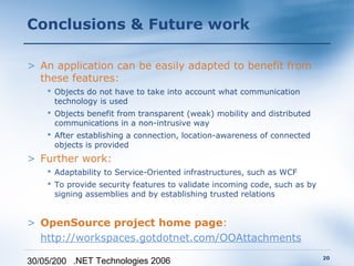Conclusions & Future work

> An application can be easily adapted to benefit from
  these features:
     Objects do not have to take into account what communication
      technology is used
     Objects benefit from transparent (weak) mobility and distributed
      communications in a non-intrusive way
     After establishing a connection, location-awareness of connected
      objects is provided
> Further work:
     Adaptability to Service-Oriented infrastructures, such as WCF
     To provide security features to validate incoming code, such as by
      signing assemblies and by establishing trusted relations


> OpenSource project home page:
  http://workspaces.gotdotnet.com/OOAttachments
                                                                           20
30/05/200 .NET Technologies 2006
 