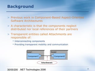 Background

> Previous work in Component-Based Aspect-Oriented
  Software Architectures
> A characteristic is that the components neglect
  distributed nor local references of their partners
> Transparent entities called Attachments are
  responsible of:
     Interconnecting components
     Providing transparent mobility and communication


                Node1                  Node2

                 Component1                 Component2


                              Attachments

                                                         3
30/05/200 .NET Technologies 2006
 