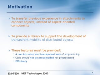 Motivation

> To transfer previous experience in attachments to
  connect objects, instead of aspect-oriented
  components


> To provide a library to support the development of
  transparent mobility of distributed objects


> These features must be provided:
     A non intrusive and transparent way of programming
     Code should not be precompiled nor preprocessed
     Efficiency




                                                           4
30/05/200 .NET Technologies 2006
 