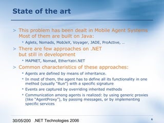 State of the art

> This problem has been dealt in Mobile Agent Systems
  Most of them are built on Java:
     Aglets, Nomads, MobJeX, Voyager, JADE, ProActive, …
> There are few approaches on .NET
  but still in development
     MAPNET, Nomad, EtherYatri.NET
> Common characteristics of these approaches:
     Agents are defined by means of inheritance.
     In most of them, the agent has to define all its functionality in one
      method (usually “Run”) with a specific signature
     Events are captured by overriding inherited methods
     Communication among agents is realized: by using generic proxies
      (like “AgentProxy”), by passing messages, or by implementing
      specific services



                                                                              6
30/05/200 .NET Technologies 2006
 