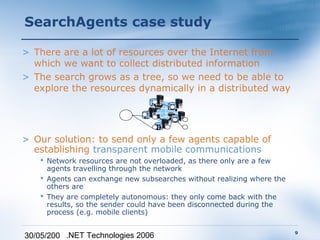 SearchAgents case study

> There are a lot of resources over the Internet from
  which we want to collect distributed information
> The search grows as a tree, so we need to be able to
  explore the resources dynamically in a distributed way
                                  A
                                       B
                              E
                                       C
                                   D
> Our solution: to send only a few agents capable of
  establishing transparent mobile communications
    Network resources are not overloaded, as there only are a few
     agents travelling through the network
    Agents can exchange new subsearches without realizing where the
     others are
    They are completely autonomous: they only come back with the
     results, so the sender could have been disconnected during the
     process (e.g. mobile clients)

                                                                       9
30/05/200 .NET Technologies 2006
 