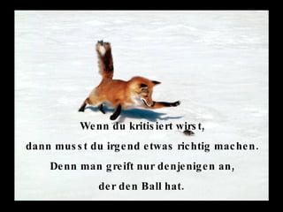 Wenn du kritisiert wirst,  dann musst du irgend etwas richtig machen.  Denn man greift nur denjenigen an,  der den Ball hat.   