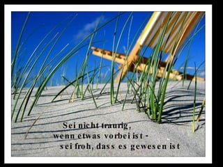 Sei nicht traurig,  wenn etwas vorbei ist -  sei froh, dass es gewesen ist  