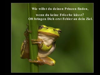 Wie willst du deinen Prinzen finden,  wenn du keine Frösche küsst?  Oft bringen Dich erst Fehler an dein Ziel.   