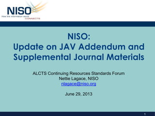 1
NISO:
Update on JAV Addendum and
Supplemental Journal Materials
ALCTS Continuing Resources Standards Forum
Nettie Lagace, NISO
nlagace@niso.org
June 29, 2013
 