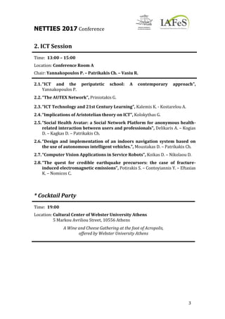 NETTIES 2017 Conference
3
2. ICT Session
Time: 13:00 – 15:00
Location: Conference Room A
Chair: Yannakopoulos P. – Patrikakis Ch. – Vasiu R.
2.1.“ICT and the peripatetic school: A contemporary approach”,
Yannakopoulos P.
2.2.“The AUTEX Network”, Priniotakis G.
2.3.“ICT Technology and 21st Century Learning”, Kalemis K. - Kostarelou A.
2.4.“Implications of Aristotelian theory on ICT”, Kolokythas G.
2.5.“Social Health Avatar: a Social Network Platform for anonymous health-
related interaction between users and professionals”, Delikaris A. – Kogias
D. – Kagkas D. – Patrikakis Ch.
2.6.“Design and implementation of an indoors navigation system based on
the use of autonomous intelligent vehicles.”, Moustakas D. – Patrikakis Ch.
2.7.“Computer Vision Applications in Service Robots”, Koikas D. – Nikolaou D.
2.8.“The quest for credible earthquake precursors: the case of fracture-
induced electromagnetic emissions”, Potirakis S. – Contoyiannis Y. – Eftaxias
K. – Nomicos C.
* Cocktail Party
Time: 19:00
Location: Cultural Center of Webster University Athens
5 Markou Avriliou Street, 10556 Athens
A Wine and Cheese Gathering at the foot of Acropolis,
offered by Webster University Athens
 