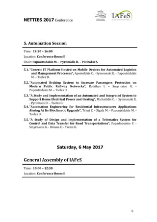 NETTIES 2017 Conference
6
5. Automation Session
Time: 14:30 – 16:00
Location: Conference Room B
Chair: Papoutsidakis M. – Pyromalis D. – Potirakis S.
5.1.“Generic IT Platform Hosted on Mobile Devices for Automated Logistics
and Management Processes”, Apostolakis C. - Symeonaki E. - Papoutsidakis
M. – Tseles D.
5.2.“Automated Braking System to Increase Passengers Protection on
Modern Public Railway Networks”, Kalathas I. – Smyrnaiou G. -
Papoutsidakis M. – Tseles D.
5.3.“A Study and Implementation of an Automated and Integrated System to
Support Home Electrical Power and Heating”, Michailidis C. - Symeonaki E.
- Pyromalis D. – Tseles D.
5.4.“Automation Engineering for Residential Infrastructures Applications
Aiming At Its Bioclimatic Upgrade”, Trimi C. - Sigala M. - Papoutsidakis M. -
Tseles D.
5.5.“A Study of Design and Implementation of a Telematics System for
Control and Data Transfer for Road Transportations”, Papadopoulos P. -
Smyrnaiou G. - Drosos C. - Tseles D.
Saturday, 6 May 2017
General Assembly of IAFeS
Time: 10:00 – 12:30
Location: Conference Room B
 