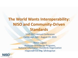 The World Wants Interoperability:
NISO and Community-Driven
Standards
VIVO 2015 Annual Conference
Cambridge, MA – August 13, 2015
Nettie Lagace
Associate Director for Programs,
National Information Standards Organization
nlagace@niso.org / @abugseye
 
