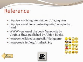 Reference
  http://www.livinginternet.com/i/ia_nq.htm
  http://www.albion.com/netiquette/book/index.
   html
  WWW version of the book Netiquette by
   Virginia Shea, published by Albion Books.
  http://en.wikipedia.org/wiki/Netiquette
  http://tools.ietf.org/html/rfc1855
 