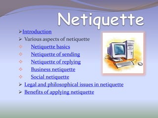 Introduction
 Various aspects of netiquette
   Netiquette basics
   Netiquette of sending
   Netiquette of replying
   Business netiquette
   Social netiquette
 Legal and philosophical issues in netiquette
 Benefits of applying netiquette
 
