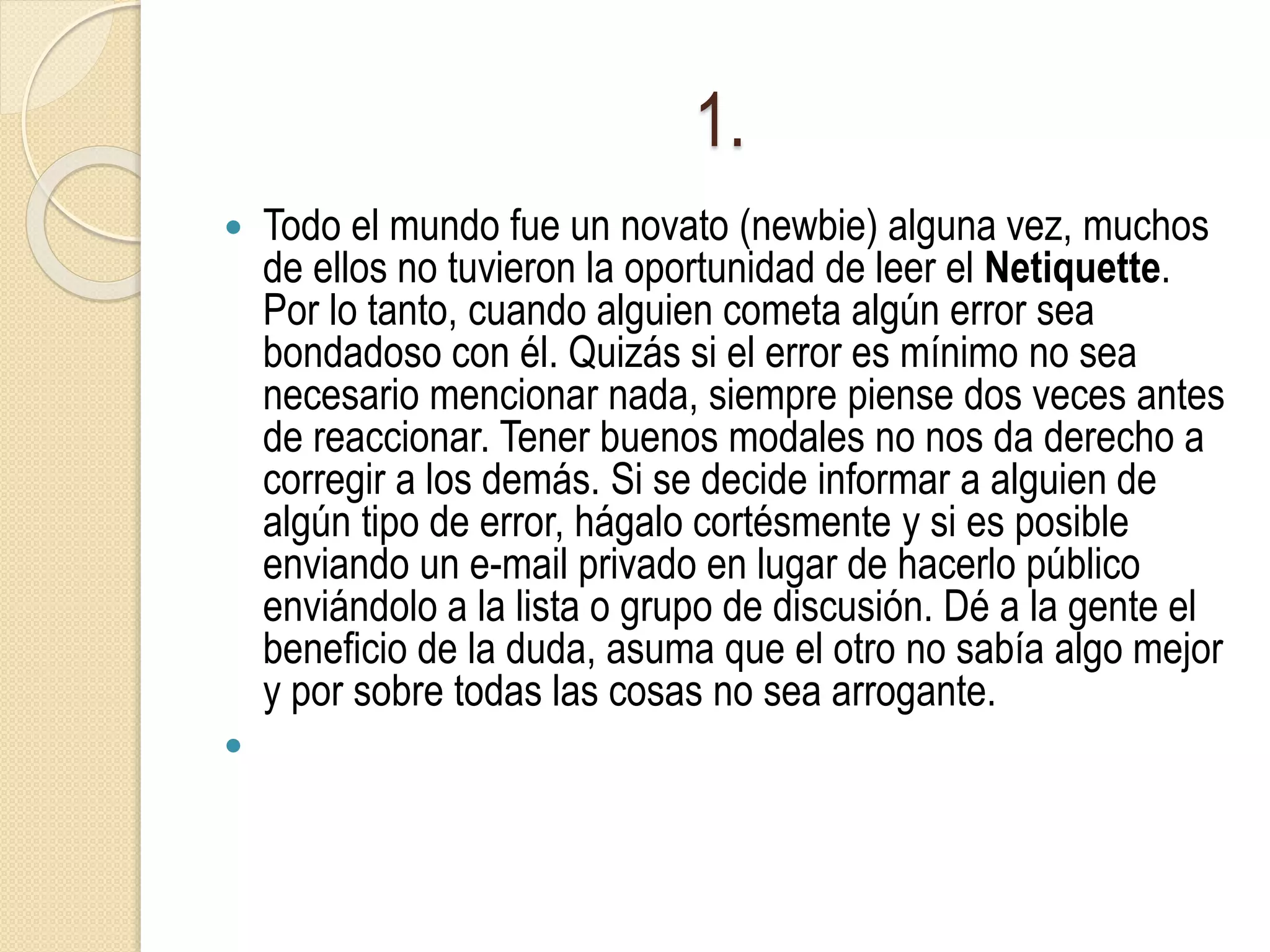 1.
 Todo el mundo fue un novato (newbie) alguna vez, muchos
de ellos no tuvieron la oportunidad de leer el Netiquette.
Por lo tanto, cuando alguien cometa algún error sea
bondadoso con él. Quizás si el error es mínimo no sea
necesario mencionar nada, siempre piense dos veces antes
de reaccionar. Tener buenos modales no nos da derecho a
corregir a los demás. Si se decide informar a alguien de
algún tipo de error, hágalo cortésmente y si es posible
enviando un e-mail privado en lugar de hacerlo público
enviándolo a la lista o grupo de discusión. Dé a la gente el
beneficio de la duda, asuma que el otro no sabía algo mejor
y por sobre todas las cosas no sea arrogante.

 