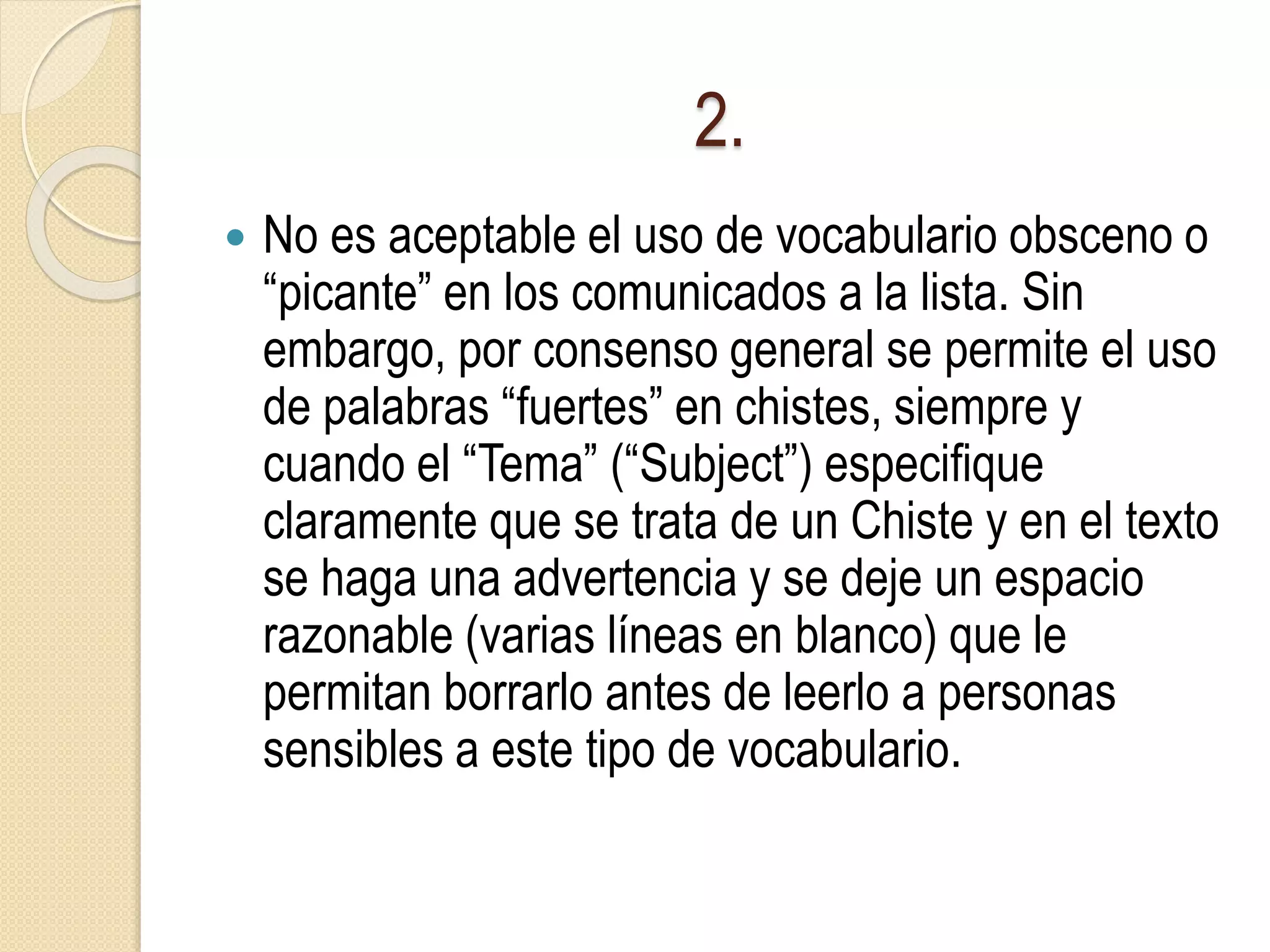 2.
 No es aceptable el uso de vocabulario obsceno o
“picante” en los comunicados a la lista. Sin
embargo, por consenso general se permite el uso
de palabras “fuertes” en chistes, siempre y
cuando el “Tema” (“Subject”) especifique
claramente que se trata de un Chiste y en el texto
se haga una advertencia y se deje un espacio
razonable (varias líneas en blanco) que le
permitan borrarlo antes de leerlo a personas
sensibles a este tipo de vocabulario.
 