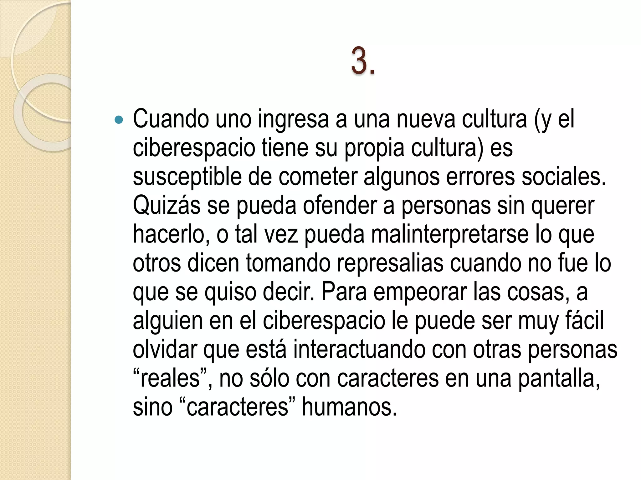 3.
 Cuando uno ingresa a una nueva cultura (y el
ciberespacio tiene su propia cultura) es
susceptible de cometer algunos errores sociales.
Quizás se pueda ofender a personas sin querer
hacerlo, o tal vez pueda malinterpretarse lo que
otros dicen tomando represalias cuando no fue lo
que se quiso decir. Para empeorar las cosas, a
alguien en el ciberespacio le puede ser muy fácil
olvidar que está interactuando con otras personas
“reales”, no sólo con caracteres en una pantalla,
sino “caracteres” humanos.
 