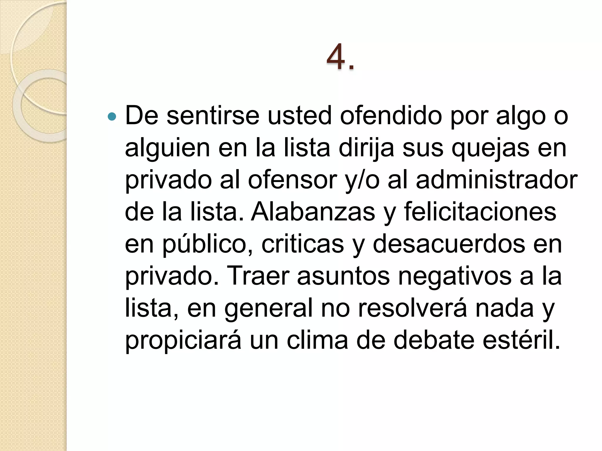 4.
 De sentirse usted ofendido por algo o
alguien en la lista dirija sus quejas en
privado al ofensor y/o al administrador
de la lista. Alabanzas y felicitaciones
en público, criticas y desacuerdos en
privado. Traer asuntos negativos a la
lista, en general no resolverá nada y
propiciará un clima de debate estéril.
 