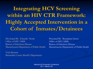 Integrating HCV Screening
within an HIV CTR Framework:
Highly Accepted Intervention in a
 Cohort of Inmates/Detainees
Developed By: Eduardo Nettle                     Presented By: Bernadette Green
Office of HIV/AIDS                               Office of HIV/AIDS
Bureau of Infectious Disease                     Bureau of Infectious Disease
Massachusetts Department of Public Health        Massachusetts Department of Public Health

Vicki Sherwin
Barnstable County Sheriff’s Department


                             National HIV Prevention Conference
                                      2011 Atlanta, GA
 