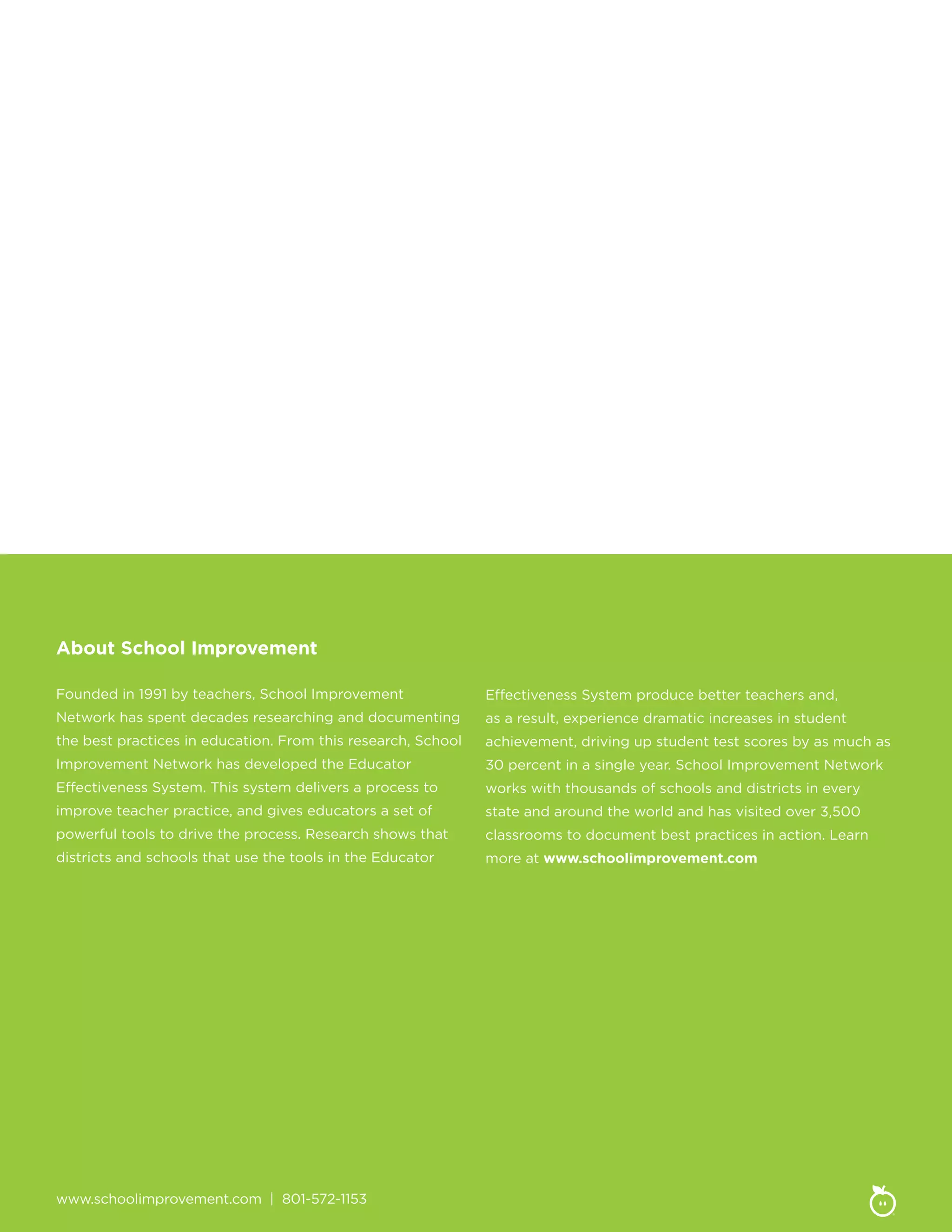 www.schoolimprovement.com | 801-572-1153
About School Improvement
Founded in 1991 by teachers, School Improvement
Network has spent decades researching and documenting
the best practices in education. From this research, School
Improvement Network has developed the Educator
Effectiveness System. This system delivers a process to
improve teacher practice, and gives educators a set of
powerful tools to drive the process. Research shows that
districts and schools that use the tools in the Educator
Effectiveness System produce better teachers and,
as a result, experience dramatic increases in student
achievement, driving up student test scores by as much as
30 percent in a single year. School Improvement Network
works with thousands of schools and districts in every
state and around the world and has visited over 3,500
classrooms to document best practices in action. Learn
more at www.schoolimprovement.com
 