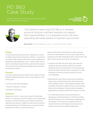 PD 360
Case Study
Small Indiana District Embraces Meaningful
24/7 Teacher Education
“Our teachers really enjoy PD 360 as a valuable
source of solutions and best practices to support
their responsibilities. It is a powerful aid for the ever-
expanding demands placed on teachers and schools.”
Mark Childs Principal, Hagerstown Junior - Senior High School, Indiana
Profile
A charming, picture-postcard town, Hagerstown is home
to Nettle Creek School Corporation (NCSC), a rural district
of roughly 1,200 students within two schools, Hagerstown
Elementary and Hagerstown Junior - Senior High. The res-
idents are rightfully proud of their small town and dedicat-
ed to maintaining a high-quality lifestyle and an outstand-
ing education system.
Focuses
In pursuit of greater teacher effectiveness, NCSC has iden-
tified the following three focuses to concentrate on in the
coming year:
• Common Core State Standards
• Teacher Compliance Training
• Classroom Technology
Solutions
Hagerstown Junior - Senior High School Principal Mark
Childs is an optimistic, proactive leader who has dedicated
28 years to teacher efficiency and student achievement.
Searching the Internet in 2009, he came across School Im-
provement Network’s PD 360 and was intrigued with the
possibilities of online, on-demand training.
Aware of how well it fit the district’s needs, Principal
Childs was instrumental in the purchase of EES with its
components PD 360, Observation 360, and Common Core
360. Current focuses are met by the following:
• Common Core 360 has all the tools and resources
needed to get every teacher ready for new state
standards in time for assessments. The ever-growing
library has 300+ training videos, including 70 in-class
examples of teachers actively using the Common
Core Standards.
• Beginning this year, NCSC personnel are required to
have annual compliant training by watching the PD
360 compliance series. These programs explain steps
to identify and protect against issues such as bullying,
blood borne pathogens, Internet safety, emergency
preparedness, identifying potential hazards, and more.
• In a world that requires technical proficiency, a
technology-infused classroom is critical for students.
PD 360 programs such as Technology Pedagogy and
Technology in the Classroom prepare teachers to
implement diverse technologies into classrooms to
develop relevancy and student engagement.
 
