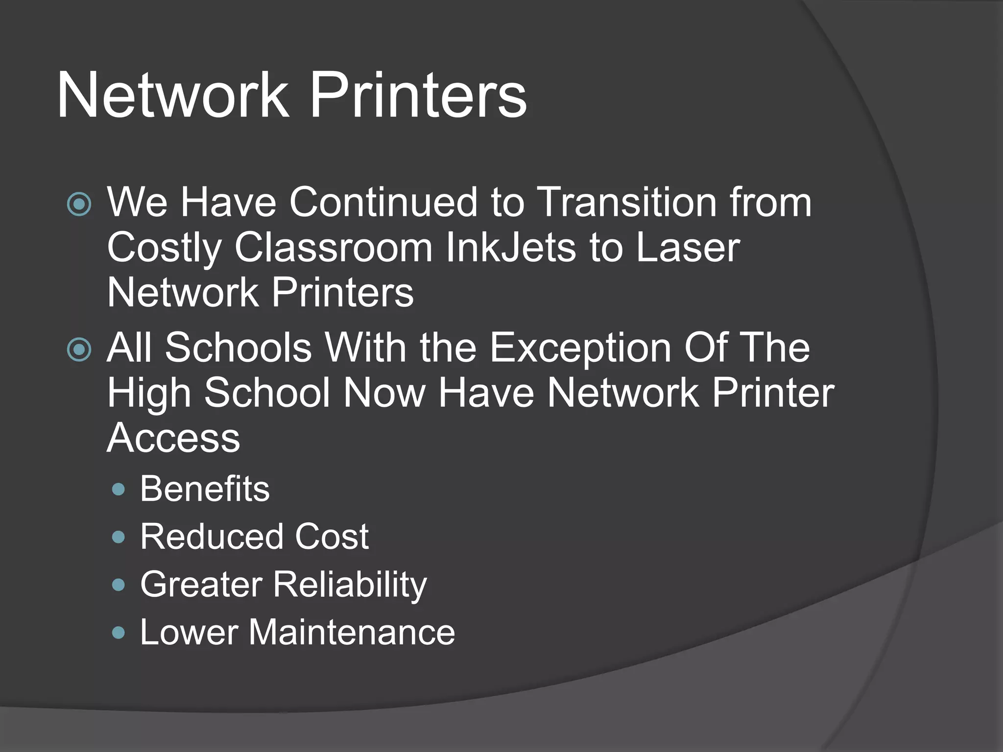 Network Printers
 We Have Continued to Transition from
  Costly Classroom InkJets to Laser
  Network Printers
 All Schools With the Exception Of The
  High School Now Have Network Printer
  Access
       Benefits
       Reduced Cost
       Greater Reliability
       Lower Maintenance
 